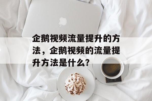 企鹅视频流量提升的方法,企鹅视频的流量提升方法是什么? 企鹅视频流量提升的方法,企鹅视频的流量提升方法是什么?