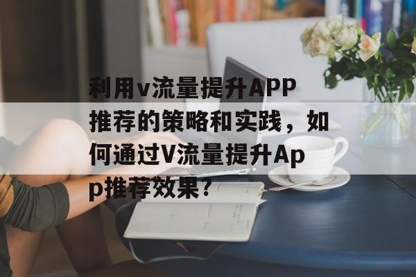 利用v流量提升APP推荐的策略和实践,如何通过V流量提升App推荐效果? 利用v流量提升APP推荐的策略和实践,如何通过V流量提升App推荐效果?