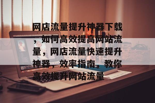 网店流量提升神器下载,如何高效提高网站流量,网店流量快速提升神器,效率指南,教你高效提升网站流量 网店流量提升神器下载,如何高效提高网站流量,网店流量快速提升神器,效率指南,教你高效提升网站流量