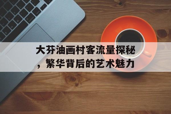 大芬油画村客流量探秘,繁华背后的艺术魅力 大芬油画村客流量探秘,繁华背后的艺术魅力