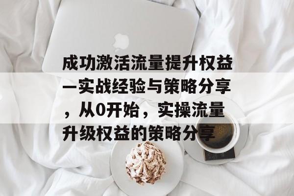 成功激活流量提升权益—实战经验与策略分享,从0开始,实操流量升级权益的策略分享 成功激活流量提升权益—实战经验与策略分享,从0开始,实操流量升级权益的策略分享