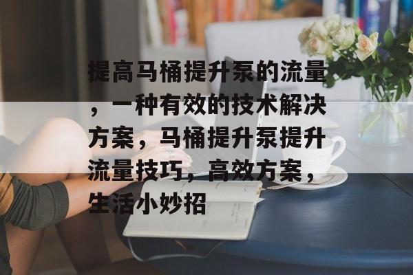 提高马桶提升泵的流量,一种有效的技术解决方案,马桶提升泵提升流量技巧,高效方案,生活小妙招 提高马桶提升泵的流量,一种有效的技术解决方案,马桶提升泵提升流量技巧,高效方案,生活小妙招