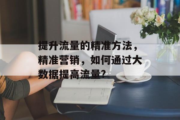 提升流量的精准方法,精准营销,如何通过大数据提高流量? 提升流量的精准方法,精准营销,如何通过大数据提高流量?