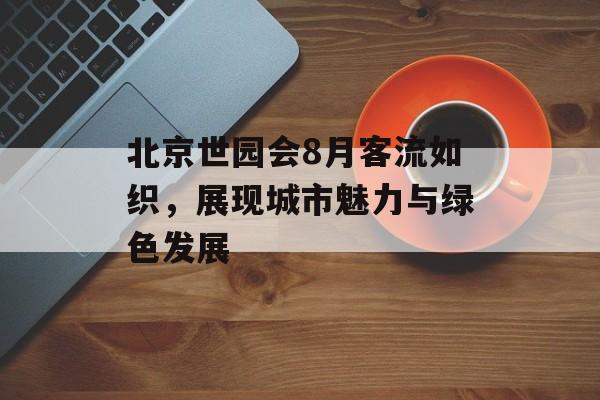 北京世园会8月客流如织,展现城市魅力与绿色发展 北京世园会8月客流如织,展现城市魅力与绿色发展