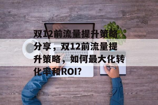 双12前流量提升策略分享,双12前流量提升策略,如何最大化转化率和ROI? 双12前流量提升策略分享,双12前流量提升策略,如何最大化转化率和ROI?