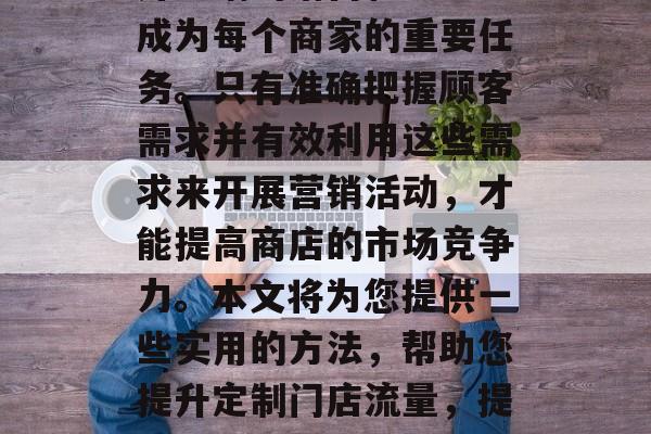 在当今商业环境下,提升店铺的销售和流量已成为每个商家的重要任务。只有准确把握顾客需求并有效利用这些需求来开展营销活动,才能提高商店的市场竞争力。本文将为您提供一些实用的方法,帮助您提升定制门店流量,提升店铺流量,精准营销的实用策略 在当今商业环境下,提升店铺的销售和流量已成为每个商家的重要任务。只有准确把握顾客需求并有效利用这些需求来开展营销活动,才能提高商店的市场竞争力。本文将为您提供一些实用的方法,帮助您提升定制门店流量,提升店铺流量,精准营销的实用策略