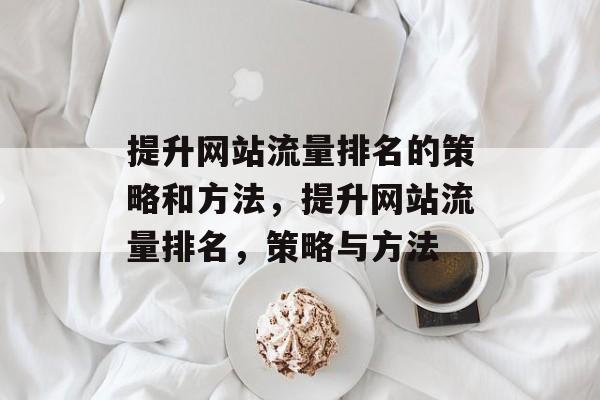 提升网站流量排名的策略和方法,提升网站流量排名,策略与方法 提升网站流量排名的策略和方法,提升网站流量排名,策略与方法