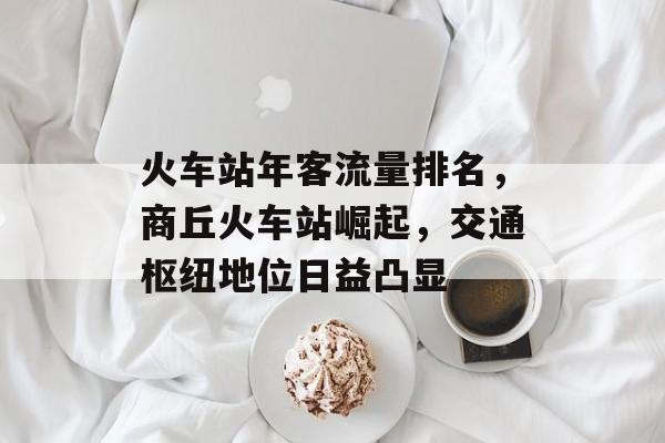 火车站年客流量排名,商丘火车站崛起,交通枢纽地位日益凸显 火车站年客流量排名,商丘火车站崛起,交通枢纽地位日益凸显