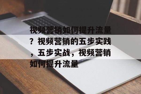 视频营销如何提升流量?视频营销的五步实践,五步实战,视频营销如何提升流量 视频营销如何提升流量?视频营销的五步实践,五步实战,视频营销如何提升流量
