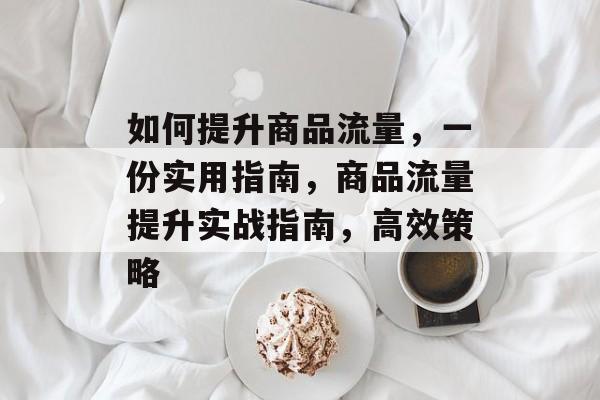 如何提升商品流量,一份实用指南,商品流量提升实战指南,高效策略 如何提升商品流量,一份实用指南,商品流量提升实战指南,高效策略