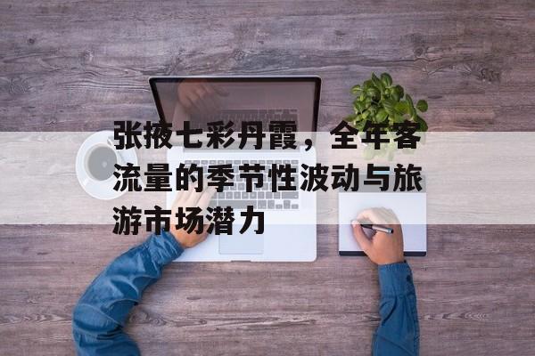 张掖七彩丹霞,全年客流量的季节性波动与旅游市场潜力 张掖七彩丹霞,全年客流量的季节性波动与旅游市场潜力