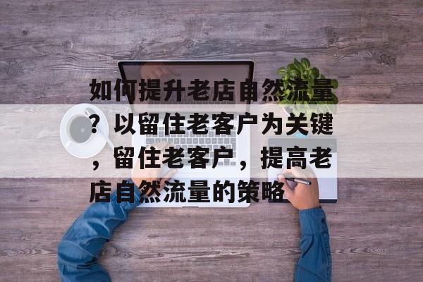 如何提升老店自然流量？以留住老客户为关键，留住老客户，提高老店自然流量的策略