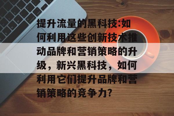 提升流量的黑科技:如何利用这些创新技术推动品牌和营销策略的升级,新兴黑科技,如何利用它们提升品牌和营销策略的竞争力? 提升流量的黑科技:如何利用这些创新技术推动品牌和营销策略的升级,新兴黑科技,如何利用它们提升品牌和营销策略的竞争力?