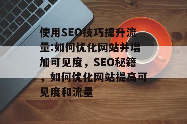 使用SEO技巧提升流量:如何优化网站并增加可见度，SEO秘籍，如何优化网站提高可见度和流量
