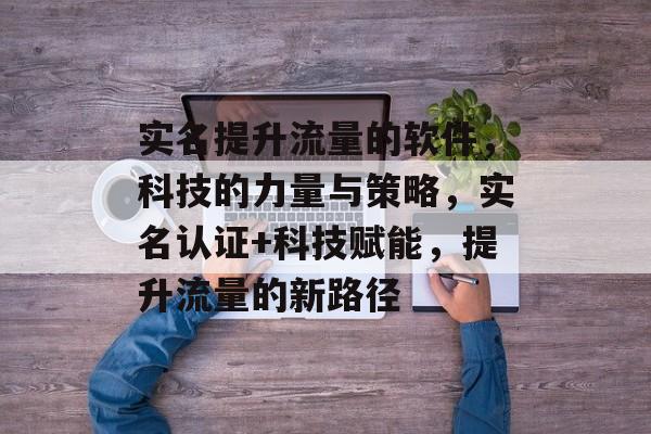 实名提升流量的软件,科技的力量与策略,实名认证+科技赋能,提升流量的新路径 实名提升流量的软件,科技的力量与策略,实名认证+科技赋能,提升流量的新路径