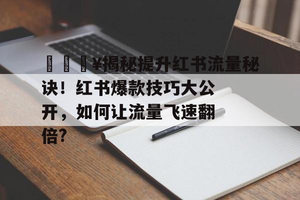 🔥揭秘提升红书流量秘诀！红书爆款技巧大公开，如何让流量飞速翻倍?