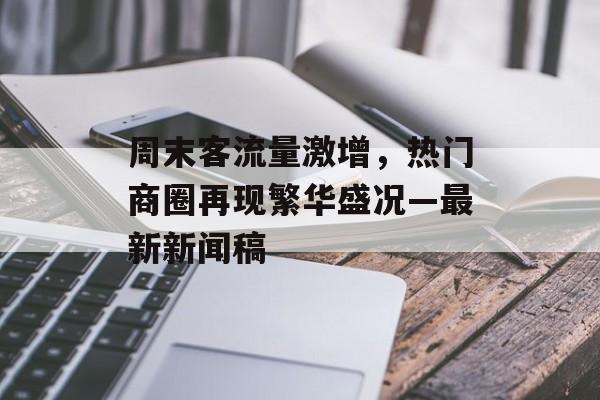 周末客流量激增,热门商圈再现繁华盛况—最新新闻稿 周末客流量激增,热门商圈再现繁华盛况—最新新闻稿