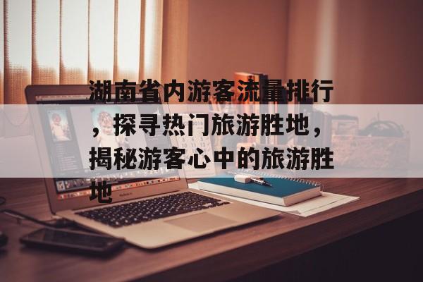 湖南省内游客流量排行,探寻热门旅游胜地,揭秘游客心中的旅游胜地 湖南省内游客流量排行,探寻热门旅游胜地,揭秘游客心中的旅游胜地