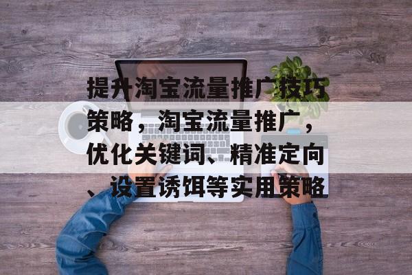 提升淘宝流量推广技巧策略,淘宝流量推广,优化关键词、精准定向、设置诱饵等实用策略 提升淘宝流量推广技巧策略,淘宝流量推广,优化关键词、精准定向、设置诱饵等实用策略