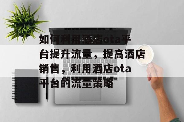 如何利用酒店ota平台提升流量，提高酒店销售，利用酒店ota平台的流量策略