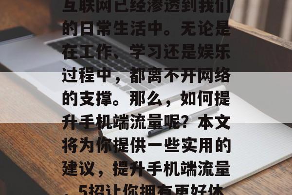 在今天的世界中,移动互联网已经渗透到我们的日常生活中。无论是在工作、学习还是娱乐过程中,都离不开网络的支撑。那么,如何提升手机端流量呢?本文将为你提供一些实用的建议,提升手机端流量,5招让你拥有更好体验 在今天的世界中,移动互联网已经渗透到我们的日常生活中。无论是在工作、学习还是娱乐过程中,都离不开网络的支撑。那么,如何提升手机端流量呢?本文将为你提供一些实用的建议,提升手机端流量,5招让你拥有更好体验