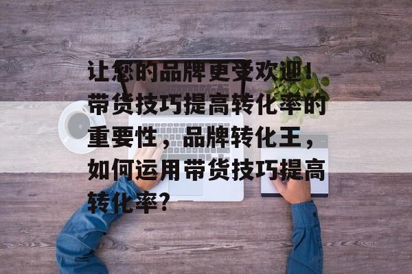 让您的品牌更受欢迎!带货技巧提高转化率的重要性,品牌转化王,如何运用带货技巧提高转化率? 让您的品牌更受欢迎!带货技巧提高转化率的重要性,品牌转化王,如何运用带货技巧提高转化率?