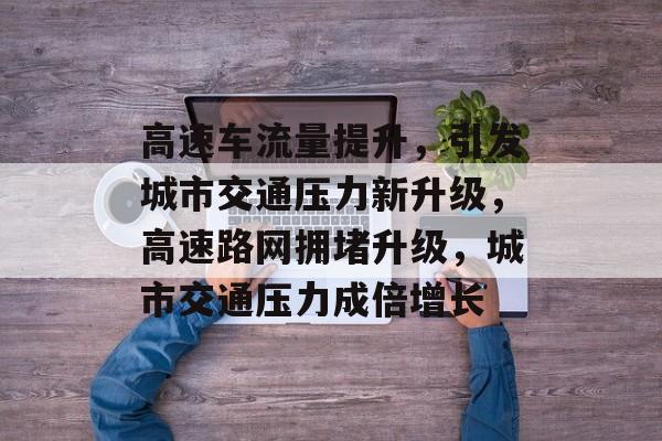 高速车流量提升,引发城市交通压力新升级,高速路网拥堵升级,城市交通压力成倍增长 高速车流量提升,引发城市交通压力新升级,高速路网拥堵升级,城市交通压力成倍增长