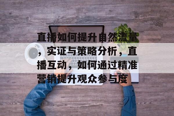 直播如何提升自然流量,实证与策略分析,直播互动,如何通过精准营销提升观众参与度 直播如何提升自然流量,实证与策略分析,直播互动,如何通过精准营销提升观众参与度