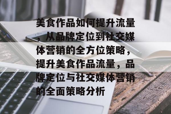 美食作品如何提升流量,从品牌定位到社交媒体营销的全方位策略,提升美食作品流量,品牌定位与社交媒体营销的全面策略分析 美食作品如何提升流量,从品牌定位到社交媒体营销的全方位策略,提升美食作品流量,品牌定位与社交媒体营销的全面策略分析