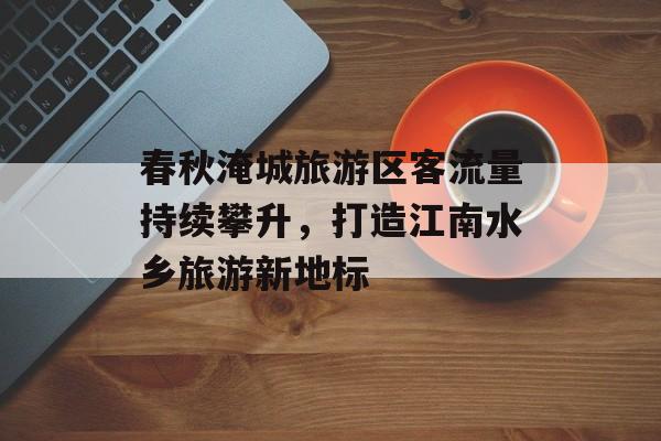 春秋淹城旅游区客流量持续攀升,打造江南水乡旅游新地标 春秋淹城旅游区客流量持续攀升,打造江南水乡旅游新地标