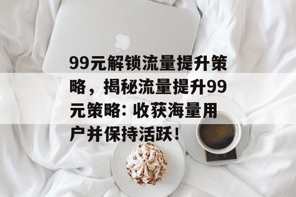 99元解锁流量提升策略,揭秘流量提升99元策略: 收获海量用户并保持活跃! 99元解锁流量提升策略,揭秘流量提升99元策略: 收获海量用户并保持活跃!