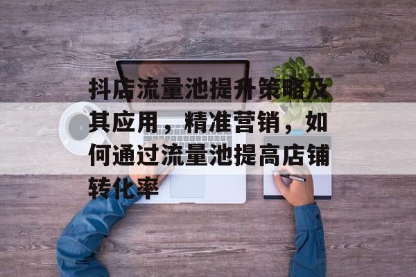 抖店流量池提升策略及其应用,精准营销,如何通过流量池提高店铺转化率 抖店流量池提升策略及其应用,精准营销,如何通过流量池提高店铺转化率