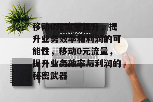 移动0元流量提升，提升业务效率和利润的可能性，移动0元流量，提升业务效率与利润的秘密武器