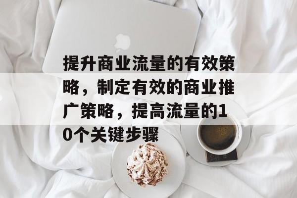 提升商业流量的有效策略,制定有效的商业推广策略,提高流量的10个关键步骤 提升商业流量的有效策略,制定有效的商业推广策略,提高流量的10个关键步骤
