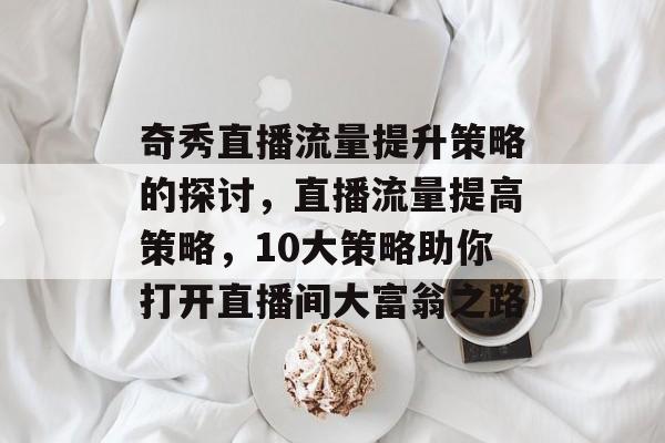 奇秀直播流量提升策略的探讨,直播流量提高策略,10大策略助你打开直播间大富翁之路 奇秀直播流量提升策略的探讨,直播流量提高策略,10大策略助你打开直播间大富翁之路