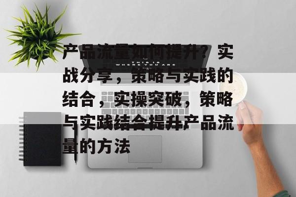 产品流量如何提升?实战分享,策略与实践的结合,实操突破,策略与实践结合提升产品流量的方法 产品流量如何提升?实战分享,策略与实践的结合,实操突破,策略与实践结合提升产品流量的方法