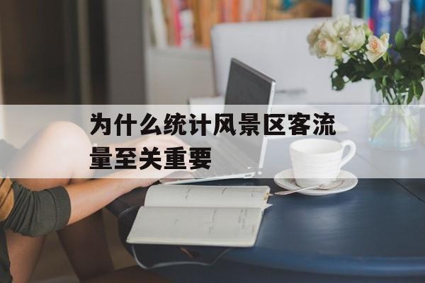 为什么统计风景区客流量至关重要 为什么统计风景区客流量至关重要