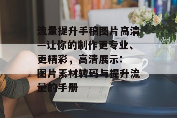 流量提升手稿图片高清—让你的制作更专业、更精彩,高清展示: 图片素材转码与提升流量的手册 流量提升手稿图片高清—让你的制作更专业、更精彩,高清展示: 图片素材转码与提升流量的手册
