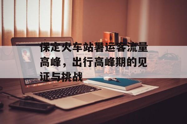 保定火车站暑运客流量高峰,出行高峰期的见证与挑战 保定火车站暑运客流量高峰,出行高峰期的见证与挑战
