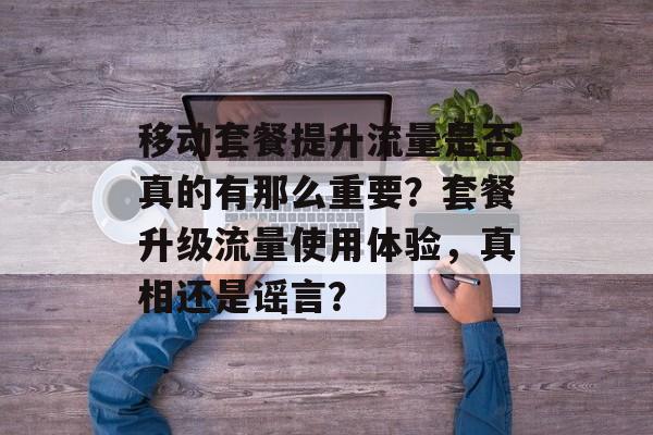移动套餐提升流量是否真的有那么重要？套餐升级流量使用体验，真相还是谣言？