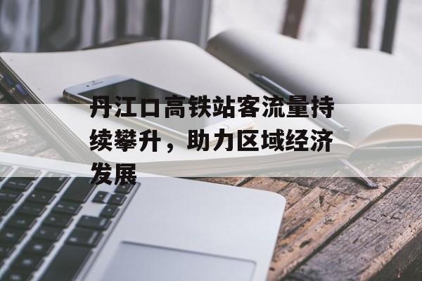 丹江口高铁站客流量持续攀升,助力区域经济发展 丹江口高铁站客流量持续攀升,助力区域经济发展