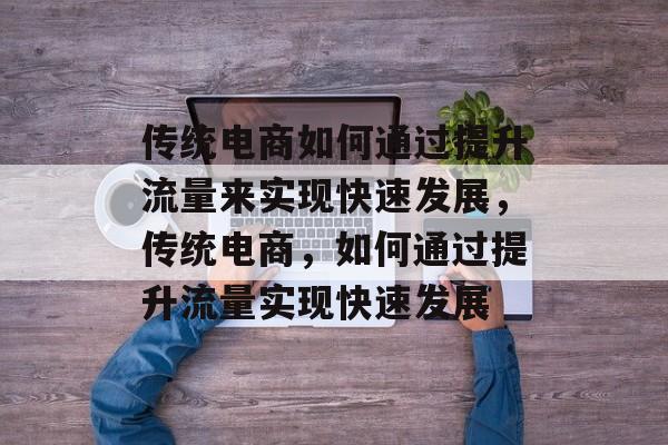 传统电商如何通过提升流量来实现快速发展,传统电商,如何通过提升流量实现快速发展 传统电商如何通过提升流量来实现快速发展,传统电商,如何通过提升流量实现快速发展