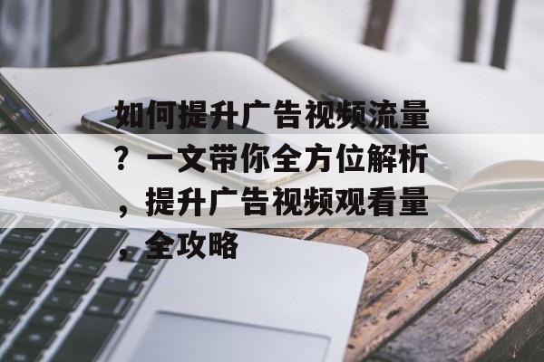 如何提升广告视频流量?一文带你全方位解析,提升广告视频观看量,全攻略 如何提升广告视频流量?一文带你全方位解析,提升广告视频观看量,全攻略