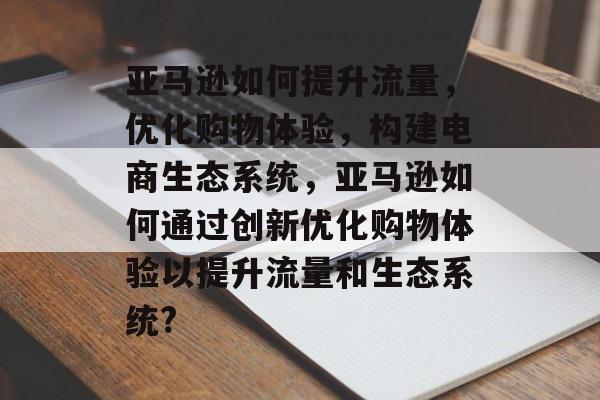 亚马逊如何提升流量,优化购物体验,构建电商生态系统,亚马逊如何通过创新优化购物体验以提升流量和生态系统? 亚马逊如何提升流量,优化购物体验,构建电商生态系统,亚马逊如何通过创新优化购物体验以提升流量和生态系统?