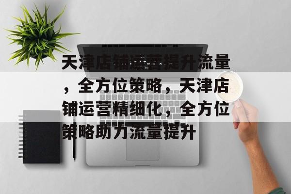 天津店铺运营提升流量,全方位策略,天津店铺运营精细化,全方位策略助力流量提升 天津店铺运营提升流量,全方位策略,天津店铺运营精细化,全方位策略助力流量提升