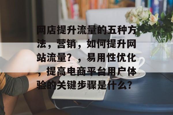网店提升流量的五种方法,营销,如何提升网站流量?,易用性优化,提高电商平台用户体验的关键步骤是什么? 网店提升流量的五种方法,营销,如何提升网站流量?,易用性优化,提高电商平台用户体验的关键步骤是什么?