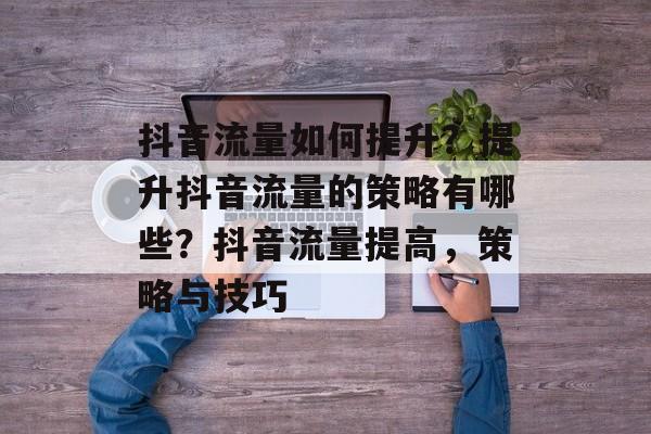 抖音流量如何提升?提升抖音流量的策略有哪些?抖音流量提高,策略与技巧 抖音流量如何提升?提升抖音流量的策略有哪些?抖音流量提高,策略与技巧