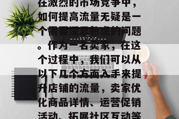 在激烈的市场竞争中,如何提高流量无疑是一个需要深思熟虑的问题。作为一名卖家,在这个过程中,我们可以从以下几个方面入手来提升店铺的流量,卖家优化商品详情、运营促销活动、拓展社区互动等 在激烈的市场竞争中,如何提高流量无疑是一个需要深思熟虑的问题。作为一名卖家,在这个过程中,我们可以从以下几个方面入手来提升店铺的流量,卖家优化商品详情、运营促销活动、拓展社区互动等