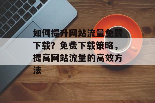 如何提升网站流量免费下载？免费下载策略，提高网站流量的高效方法