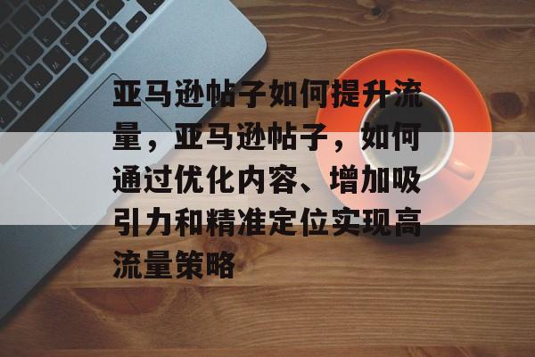 亚马逊帖子如何提升流量,亚马逊帖子,如何通过优化内容、增加吸引力和精准定位实现高流量策略 亚马逊帖子如何提升流量,亚马逊帖子,如何通过优化内容、增加吸引力和精准定位实现高流量策略